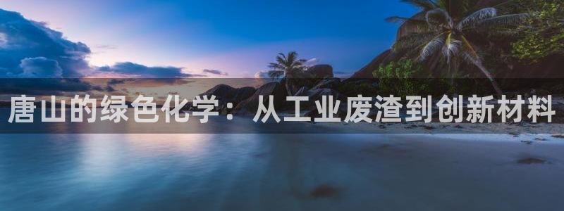 门徒娱乐注册官网入口：唐山的绿色化学：从工业废渣到创新材料